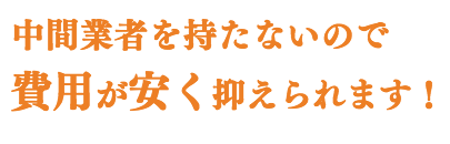 中間業者を持たないので、 費用が安く抑えられます!
