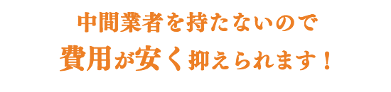 中間業者を持たないので、 費用が安く抑えられます!