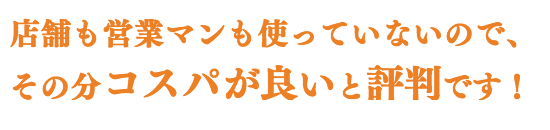 店舗も営業マンも使っていないので、 その分コスパがよいと評判です!