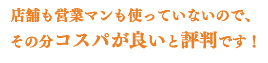 店舗も営業マンも使っていないので、 その分コスパがよいと評判です!