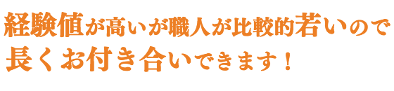 経験値が高いが、職人が比較的若いので、 長くお付き合いできます!