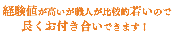 経験値が高いが、職人が比較的若いので、 長くお付き合いできます!